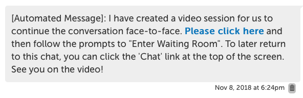 [Automated Message]: I have created a video session for us to continue the conversation face-to-face. Please click here [link] and then follow the prompts to "Enter Waiting Room". To later return to this chat, you can click on the 'Chat' link at the top of the screen. See you on the video!